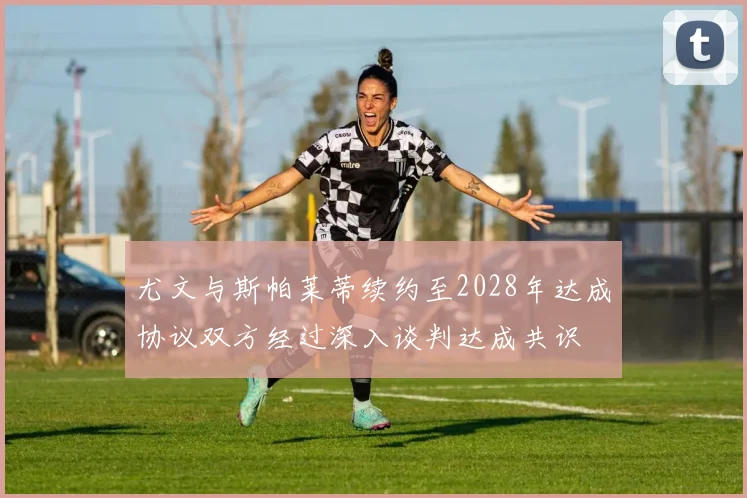 尤文与斯帕莱蒂续约至2028年达成协议双方经过深入谈判达成共识