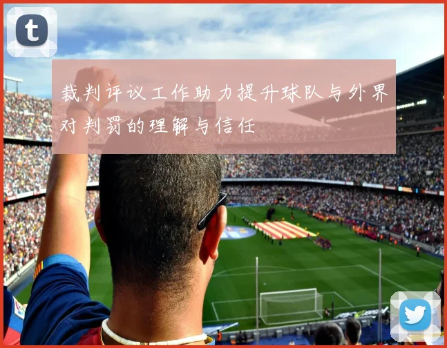 裁判评议工作助力提升球队与外界对判罚的理解与信任