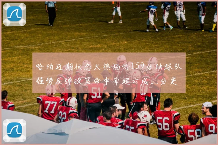 哈珀近期状态火热场均159分助球队强势反弹投篮命中率超六成三分更是惊艳