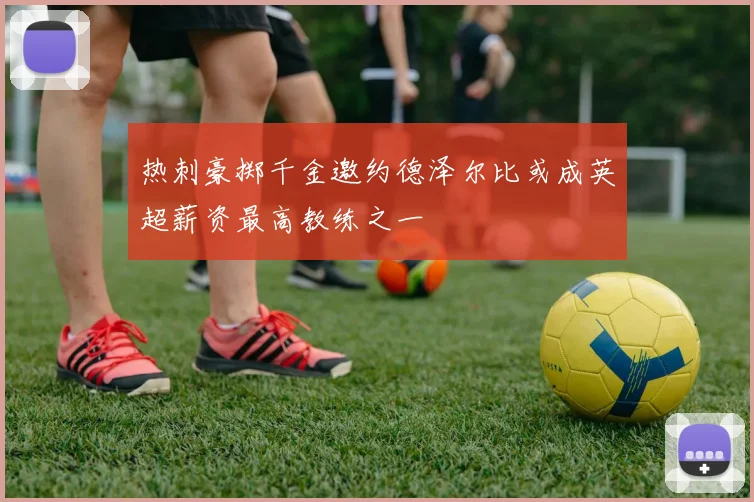 热刺豪掷千金邀约德泽尔比或成英超薪资最高教练之一