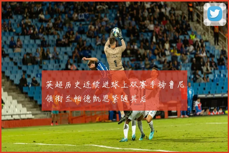 英超历史连续进球上双赛季榜鲁尼领衔兰帕德凯恩紧随其后